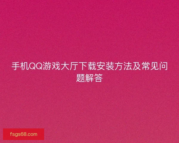 手机QQ游戏大厅下载安装方法及常见问题解答