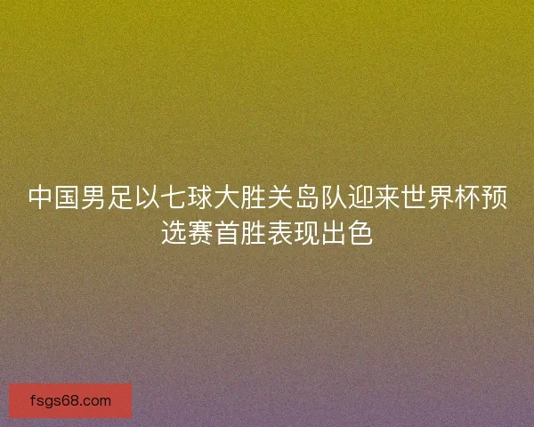 中国男足以七球大胜关岛队迎来世界杯预选赛首胜表现出色