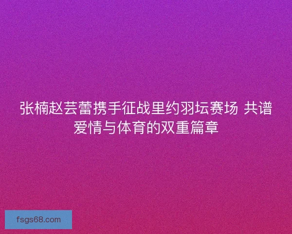张楠赵芸蕾携手征战里约羽坛赛场 共谱爱情与体育的双重篇章 张楠赵芸蕾携手征战里约羽坛赛场 共谱爱情与体育的双重篇章