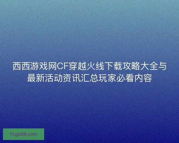 西西游戏网CF穿越火线下载攻略大全与最新活动资讯汇总玩家必看内容