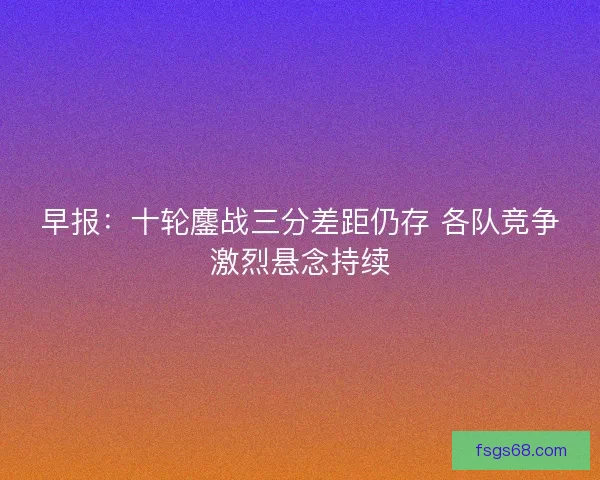 早报：十轮鏖战三分差距仍存 各队竞争激烈悬念持续