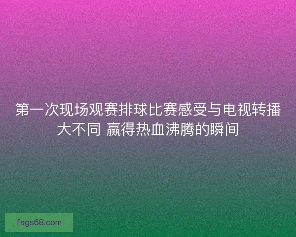 第一次现场观赛排球比赛感受与电视转播大不同 赢得热血沸腾的瞬间 第一次现场观赛排球比赛感受与电视转播大不同 赢得热血沸腾的瞬间