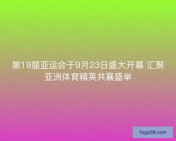 第19届亚运会于9月23日盛大开幕 汇聚亚洲体育精英共襄盛举