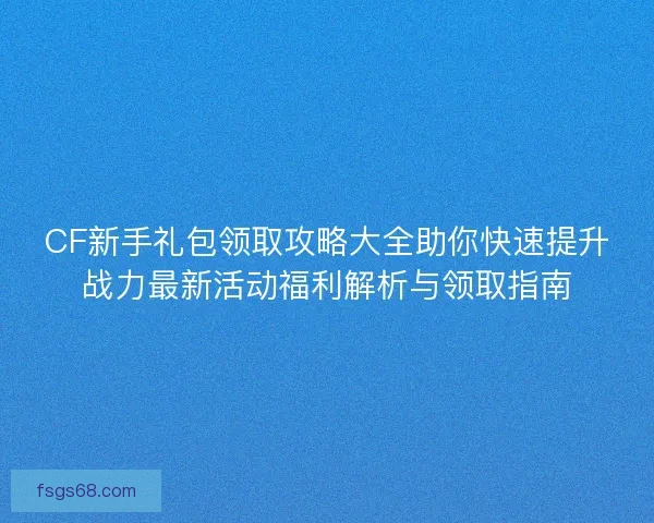 CF新手礼包领取攻略大全助你快速提升战力最新活动福利解析与领取指南