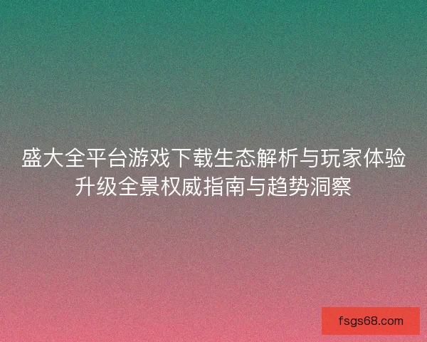 盛大全平台游戏下载生态解析与玩家体验升级全景权威指南与趋势洞察