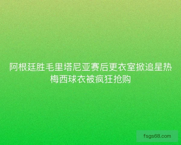 阿根廷胜毛里塔尼亚赛后更衣室掀追星热梅西球衣被疯狂抢购