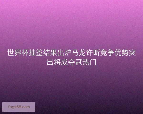 世界杯抽签结果出炉马龙许昕竞争优势突出将成夺冠热门 世界杯抽签结果出炉马龙许昕竞争优势突出将成夺冠热门