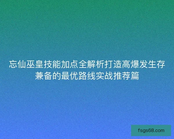 忘仙巫皇技能加点全解析打造高爆发生存兼备的最优路线实战推荐篇 忘仙巫皇技能加点全解析打造高爆发生存兼备的最优路线实战推荐篇