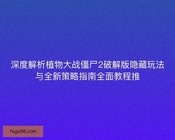 深度解析植物大战僵尸2破解版隐藏玩法与全新策略指南全面教程推
