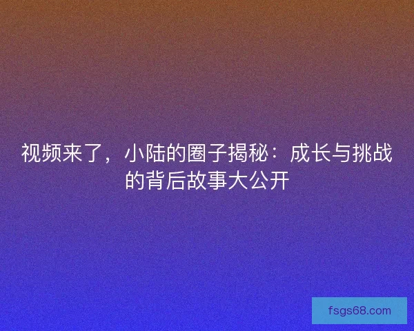 视频来了,小陆的圈子揭秘:成长与挑战的背后故事大公开 视频来了,小陆的圈子揭秘:成长与挑战的背后故事大公开