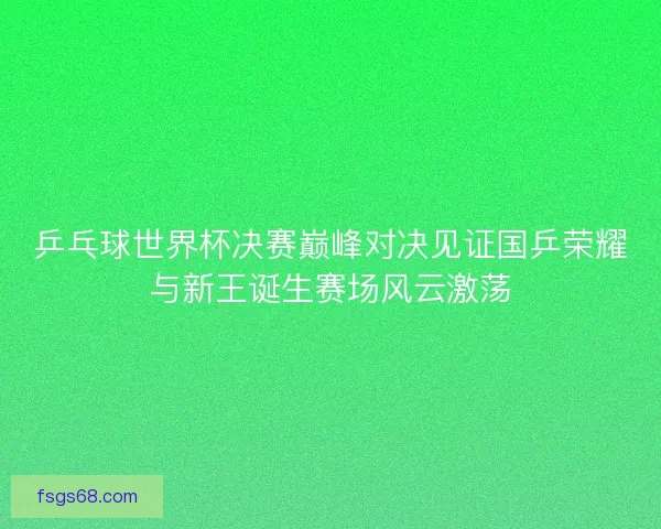 乒乓球世界杯决赛巅峰对决见证国乒荣耀与新王诞生赛场风云激荡 乒乓球世界杯决赛巅峰对决见证国乒荣耀与新王诞生赛场风云激荡