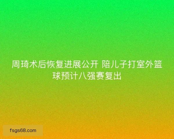 周琦术后恢复进展公开 陪儿子打室外篮球预计八强赛复出 周琦术后恢复进展公开 陪儿子打室外篮球预计八强赛复出