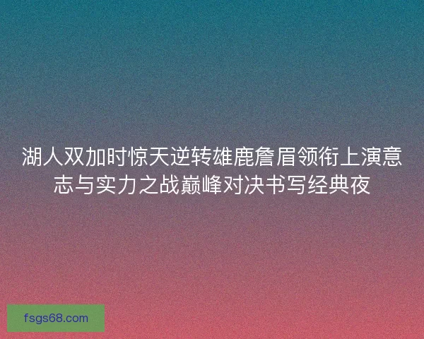 湖人双加时惊天逆转雄鹿詹眉领衔上演意志与实力之战巅峰对决书写经典夜