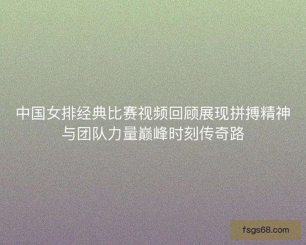 中国女排经典比赛视频回顾展现拼搏精神与团队力量巅峰时刻传奇路 中国女排经典比赛视频回顾展现拼搏精神与团队力量巅峰时刻传奇路