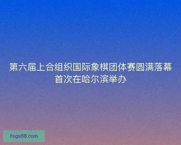 第六届上合组织国际象棋团体赛圆满落幕首次在哈尔滨举办 第六届上合组织国际象棋团体赛圆满落幕首次在哈尔滨举办
