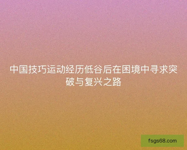 中国技巧运动经历低谷后在困境中寻求突破与复兴之路 中国技巧运动经历低谷后在困境中寻求突破与复兴之路