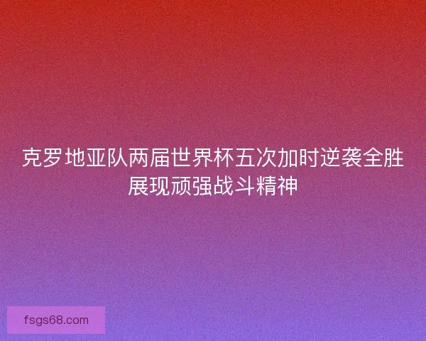 克罗地亚队两届世界杯五次加时逆袭全胜展现顽强战斗精神