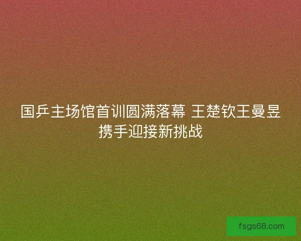 国乒主场馆首训圆满落幕 王楚钦王曼昱携手迎接新挑战