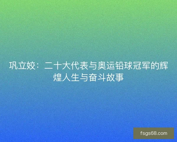 巩立姣：二十大代表与奥运铅球冠军的辉煌人生与奋斗故事