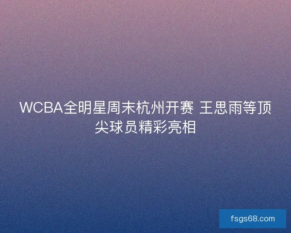 WCBA全明星周末杭州开赛 王思雨等顶尖球员精彩亮相 WCBA全明星周末杭州开赛 王思雨等顶尖球员精彩亮相