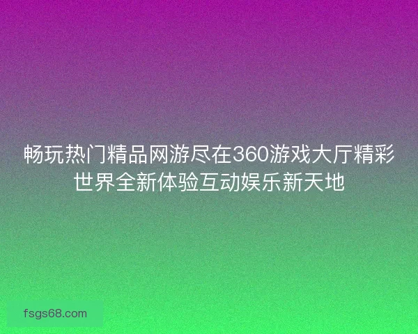 畅玩热门精品网游尽在360游戏大厅精彩世界全新体验互动娱乐新天地 畅玩热门精品网游尽在360游戏大厅精彩世界全新体验互动娱乐新天地